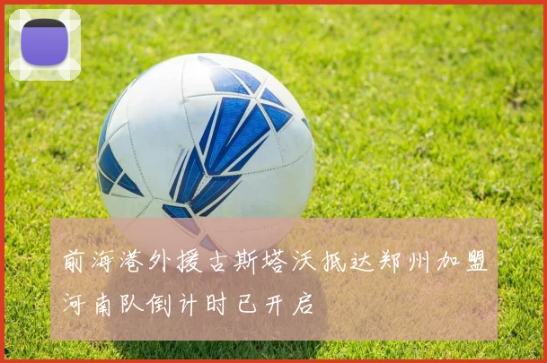 前海港外援古斯塔沃抵达郑州加盟河南队倒计时已开启