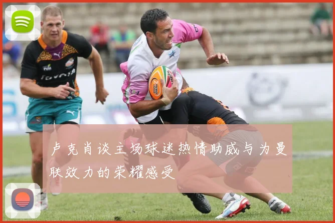 卢克肖谈主场球迷热情助威与为曼联效力的荣耀感受