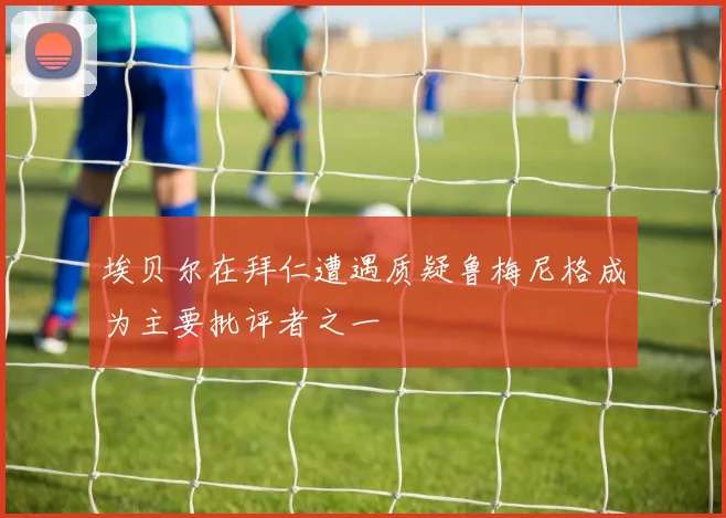 埃贝尔在拜仁遭遇质疑鲁梅尼格成为主要批评者之一