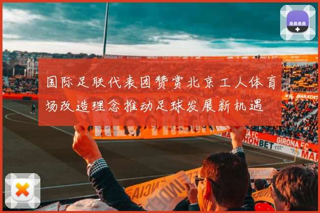 国际足联代表团赞赏北京工人体育场改造理念推动足球发展新机遇