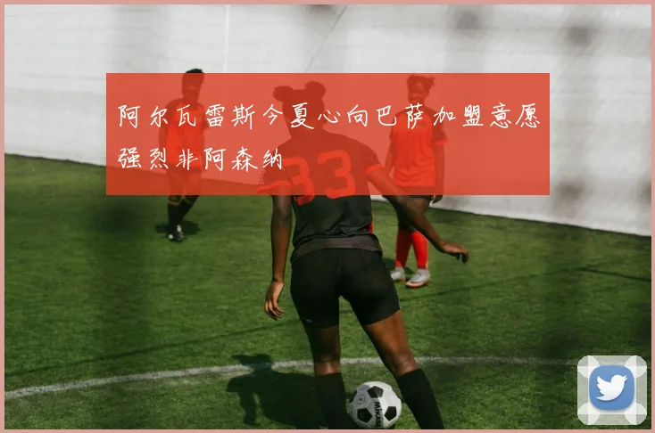 阿尔瓦雷斯今夏心向巴萨加盟意愿强烈非阿森纳