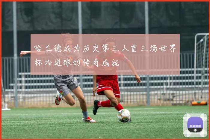 哈兰德成为历史第三人首三场世界杯均进球的传奇成就
