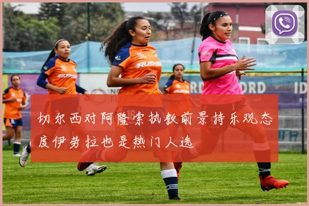 切尔西对阿隆索执教前景持乐观态度伊劳拉也是热门人选