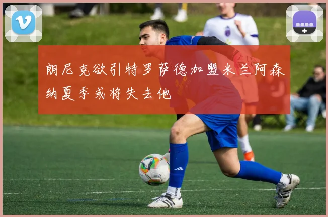 朗尼克欲引特罗萨德加盟米兰阿森纳夏季或将失去他
