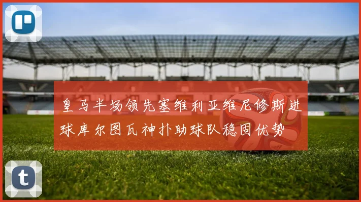 皇马半场领先塞维利亚维尼修斯进球库尔图瓦神扑助球队稳固优势