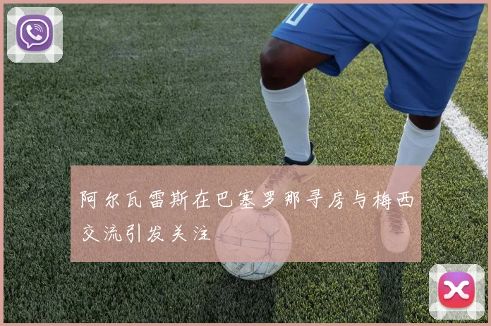 阿尔瓦雷斯在巴塞罗那寻房与梅西交流引发关注