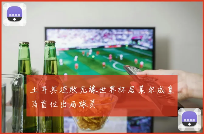 土耳其连败无缘世界杯居莱尔成皇马首位出局球员