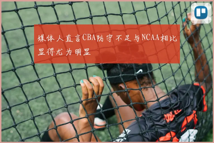 媒体人直言CBA防守不足与NCAA相比显得尤为明显