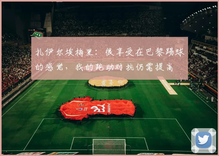 扎伊尔埃梅里：很享受在巴黎踢球的感觉，我的跑动对抗仍需提高
