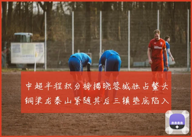 中超半程积分榜揭晓蓉城独占鳌头铜梁龙泰山紧随其后三镇垫底陷入困境