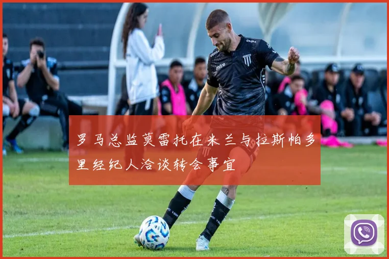 罗马总监莫雷托在米兰与拉斯帕多里经纪人洽谈转会事宜