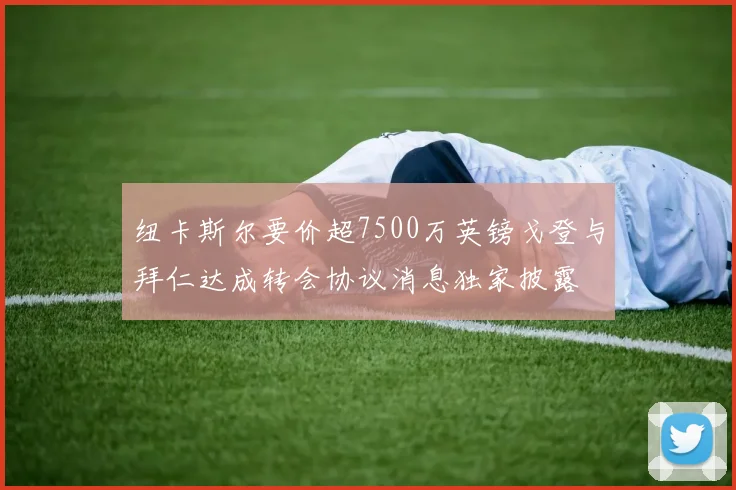 纽卡斯尔要价超7500万英镑戈登与拜仁达成转会协议消息独家披露