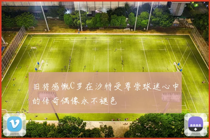 旧将感慨C罗在沙特受尊崇球迷心中的传奇偶像永不褪色