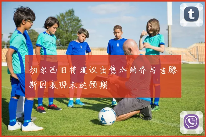 切尔西旧将建议出售加纳乔与吉滕斯因表现未达预期