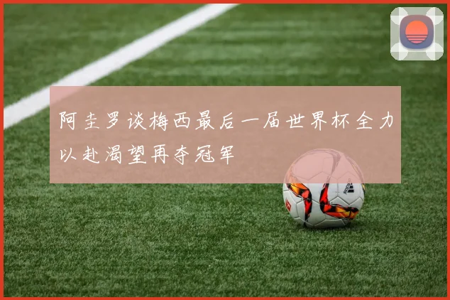 阿圭罗谈梅西最后一届世界杯全力以赴渴望再夺冠军