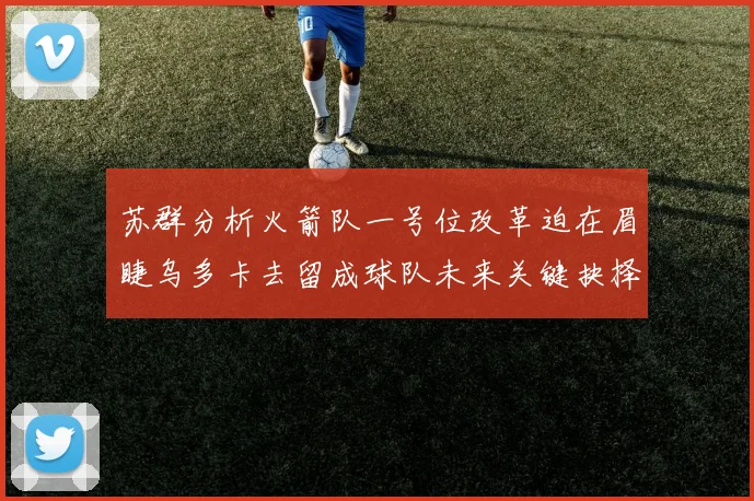 苏群分析火箭队一号位改革迫在眉睫乌多卡去留成球队未来关键抉择