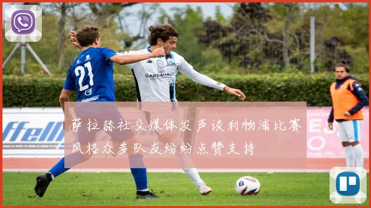 萨拉赫社交媒体发声谈利物浦比赛风格众多队友纷纷点赞支持